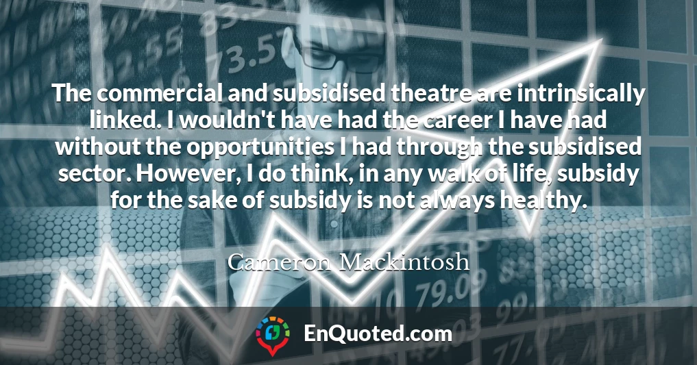 The commercial and subsidised theatre are intrinsically linked. I wouldn't have had the career I have had without the opportunities I had through the subsidised sector. However, I do think, in any walk of life, subsidy for the sake of subsidy is not always healthy.