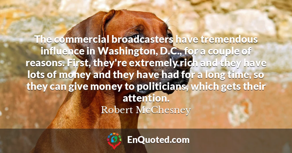The commercial broadcasters have tremendous influence in Washington, D.C., for a couple of reasons. First, they're extremely rich and they have lots of money and they have had for a long time, so they can give money to politicians, which gets their attention.