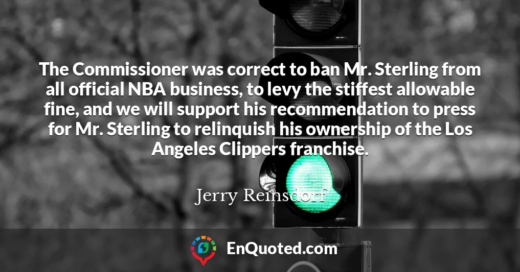 The Commissioner was correct to ban Mr. Sterling from all official NBA business, to levy the stiffest allowable fine, and we will support his recommendation to press for Mr. Sterling to relinquish his ownership of the Los Angeles Clippers franchise.