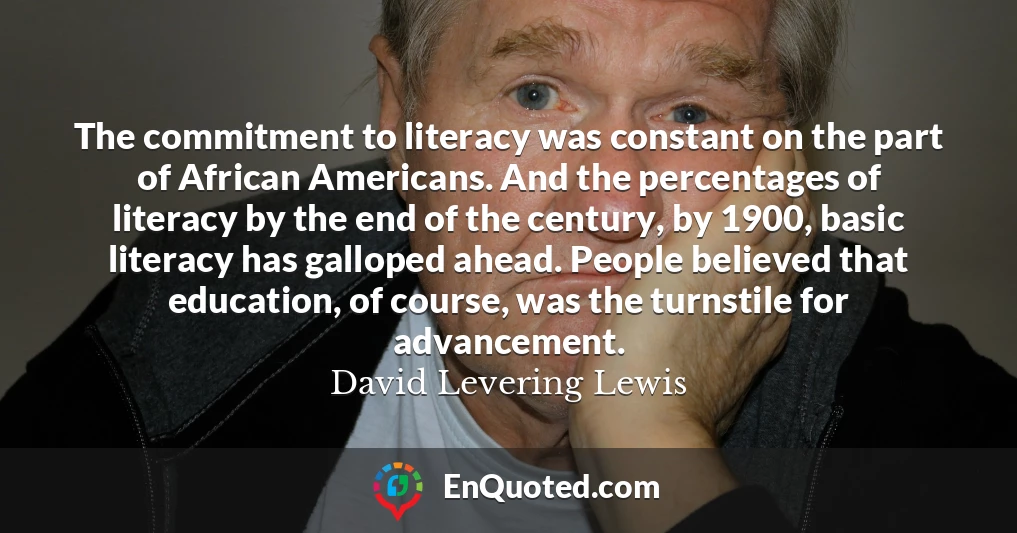 The commitment to literacy was constant on the part of African Americans. And the percentages of literacy by the end of the century, by 1900, basic literacy has galloped ahead. People believed that education, of course, was the turnstile for advancement.