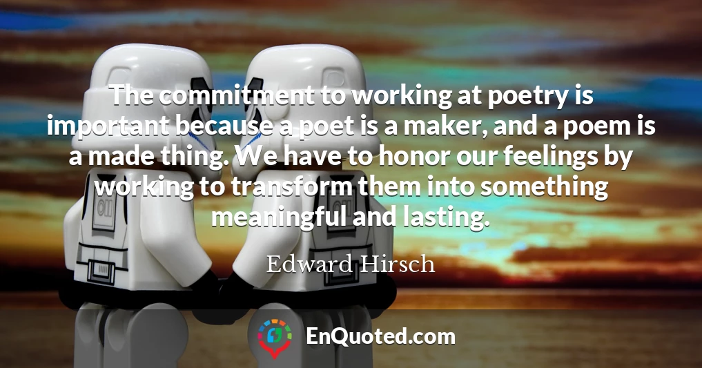The commitment to working at poetry is important because a poet is a maker, and a poem is a made thing. We have to honor our feelings by working to transform them into something meaningful and lasting.