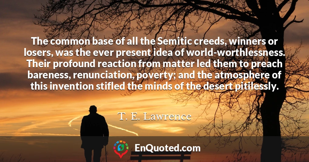 The common base of all the Semitic creeds, winners or losers, was the ever present idea of world-worthlessness. Their profound reaction from matter led them to preach bareness, renunciation, poverty; and the atmosphere of this invention stifled the minds of the desert pitilessly.