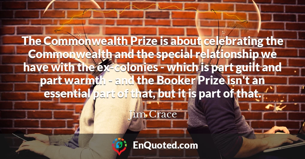 The Commonwealth Prize is about celebrating the Commonwealth and the special relationship we have with the ex-colonies - which is part guilt and part warmth - and the Booker Prize isn't an essential part of that, but it is part of that.