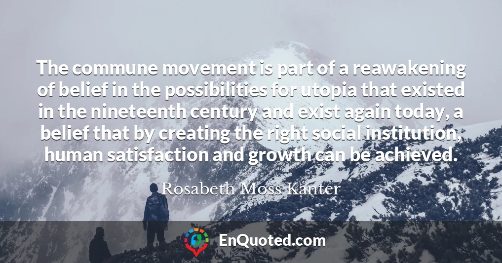 The commune movement is part of a reawakening of belief in the possibilities for utopia that existed in the nineteenth century and exist again today, a belief that by creating the right social institution, human satisfaction and growth can be achieved.