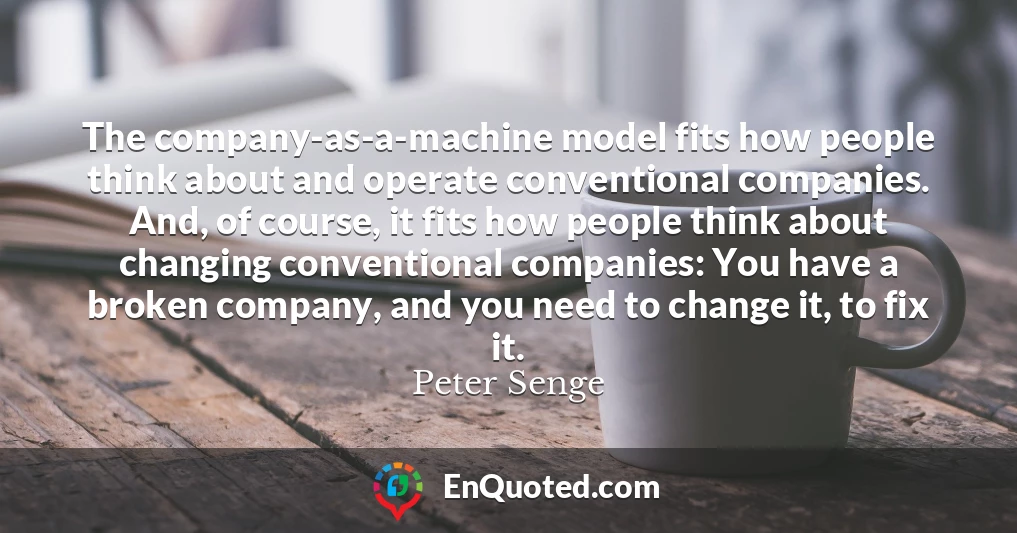 The company-as-a-machine model fits how people think about and operate conventional companies. And, of course, it fits how people think about changing conventional companies: You have a broken company, and you need to change it, to fix it.
