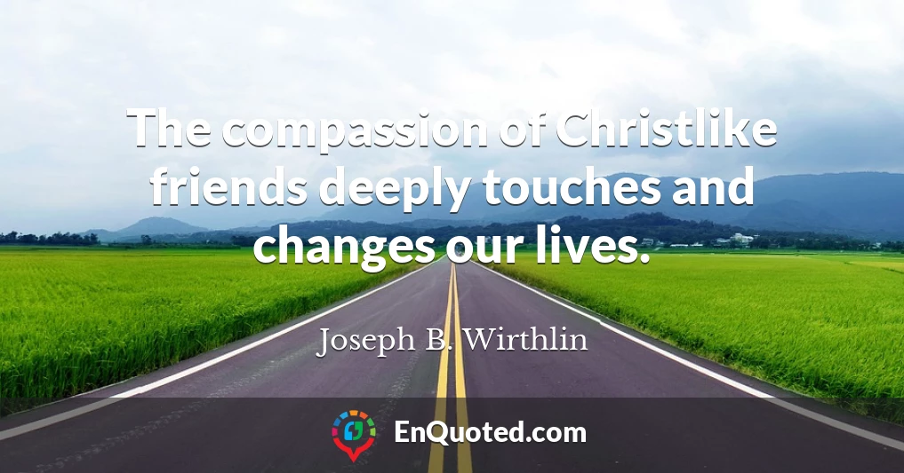 The compassion of Christlike friends deeply touches and changes our lives.