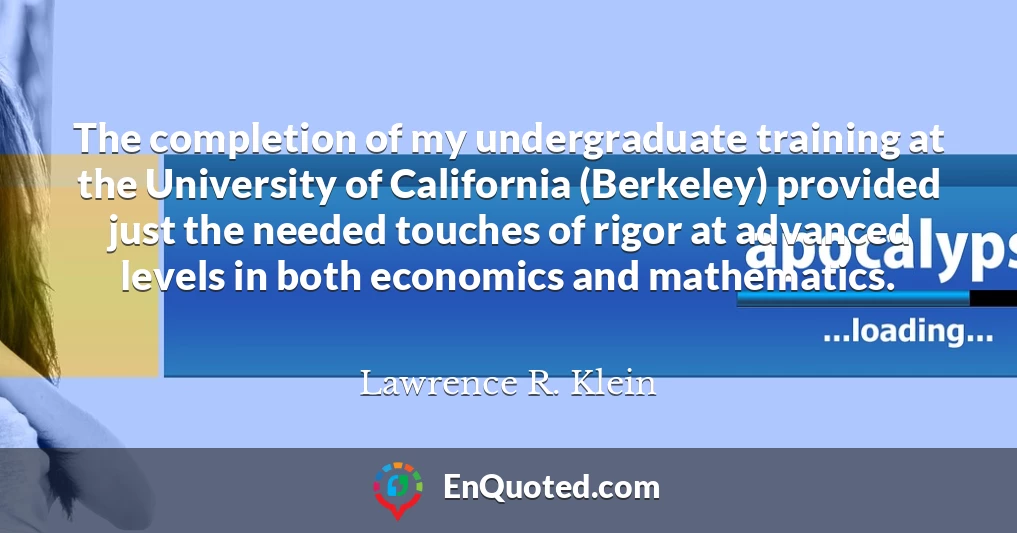 The completion of my undergraduate training at the University of California (Berkeley) provided just the needed touches of rigor at advanced levels in both economics and mathematics.