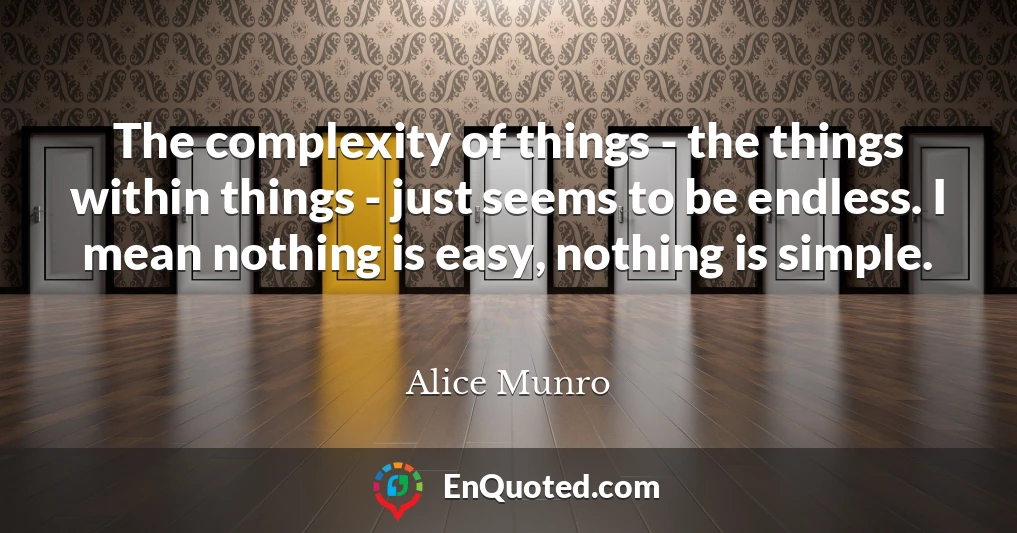 The complexity of things - the things within things - just seems to be endless. I mean nothing is easy, nothing is simple.