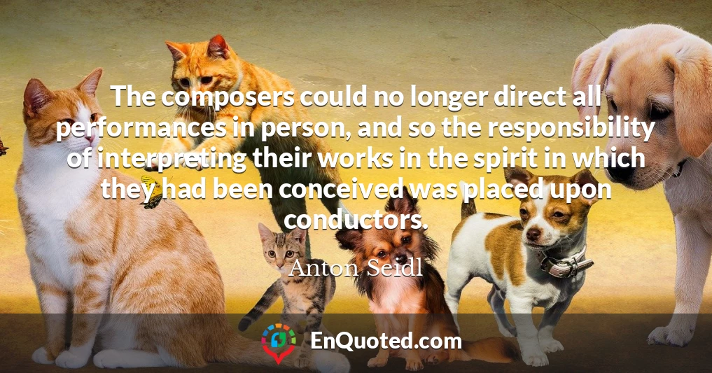 The composers could no longer direct all performances in person, and so the responsibility of interpreting their works in the spirit in which they had been conceived was placed upon conductors.