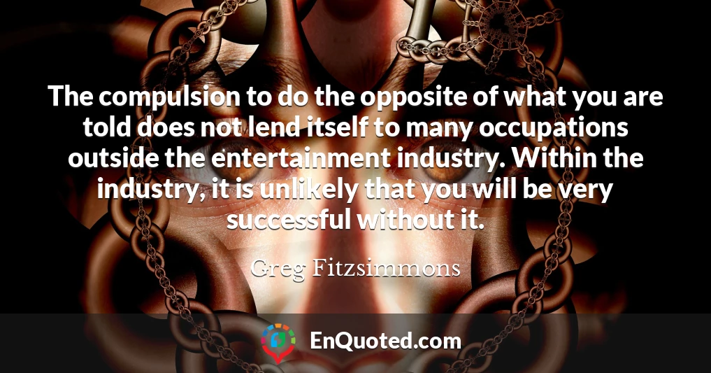 The compulsion to do the opposite of what you are told does not lend itself to many occupations outside the entertainment industry. Within the industry, it is unlikely that you will be very successful without it.