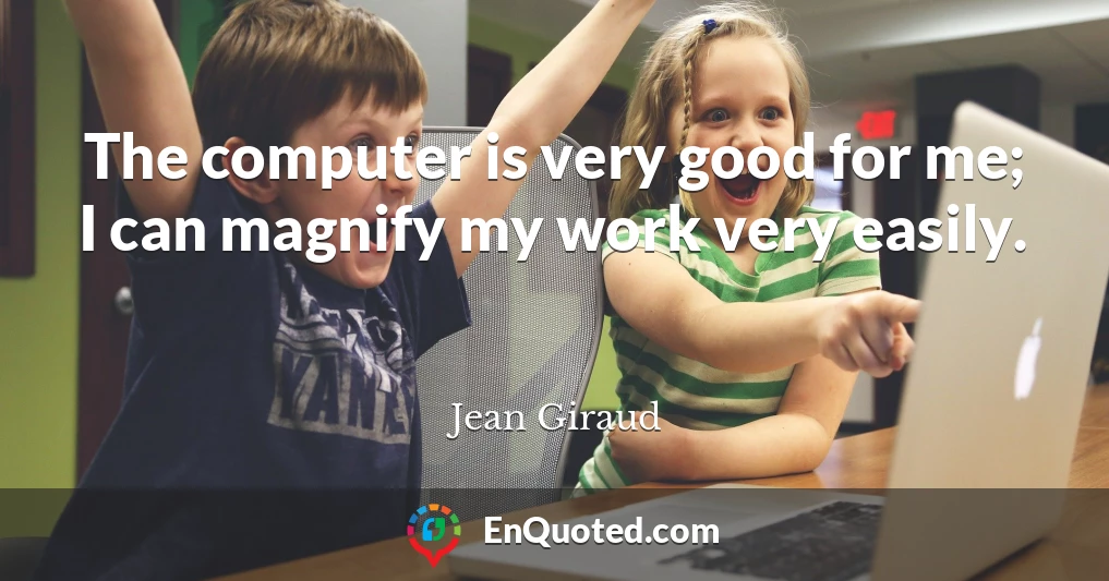 The computer is very good for me; I can magnify my work very easily.