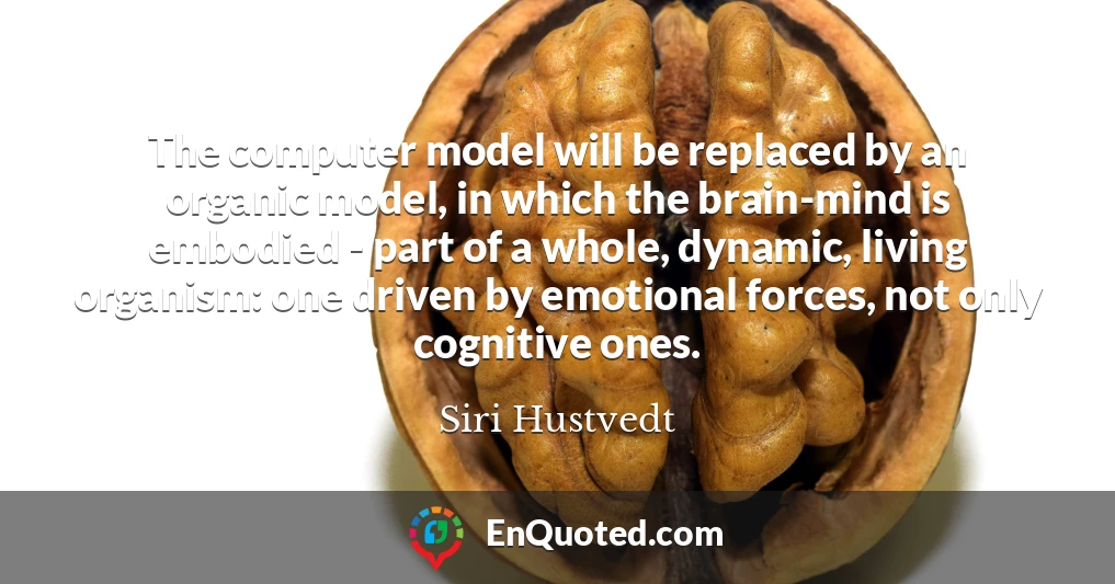 The computer model will be replaced by an organic model, in which the brain-mind is embodied - part of a whole, dynamic, living organism: one driven by emotional forces, not only cognitive ones.