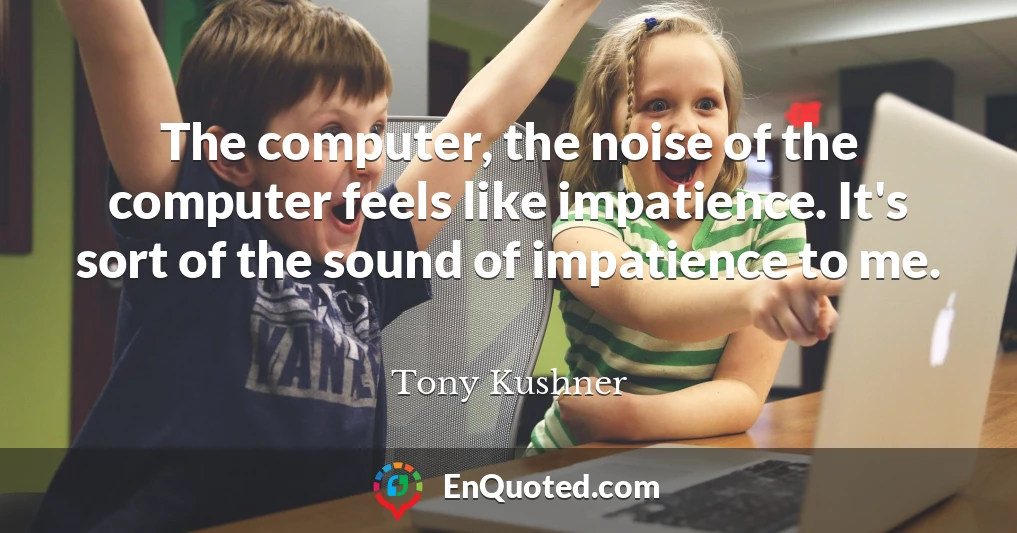 The computer, the noise of the computer feels like impatience. It's sort of the sound of impatience to me.