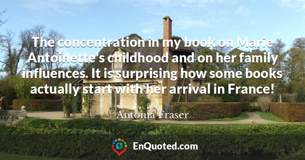 The concentration in my book on Marie Antoinette's childhood and on her family influences. It is surprising how some books actually start with her arrival in France!