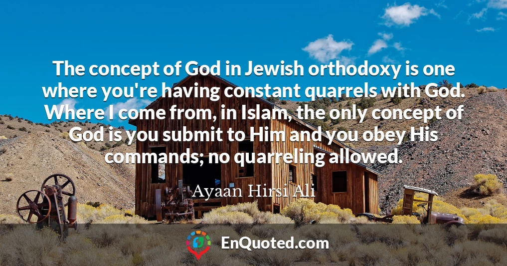 The concept of God in Jewish orthodoxy is one where you're having constant quarrels with God. Where I come from, in Islam, the only concept of God is you submit to Him and you obey His commands; no quarreling allowed.