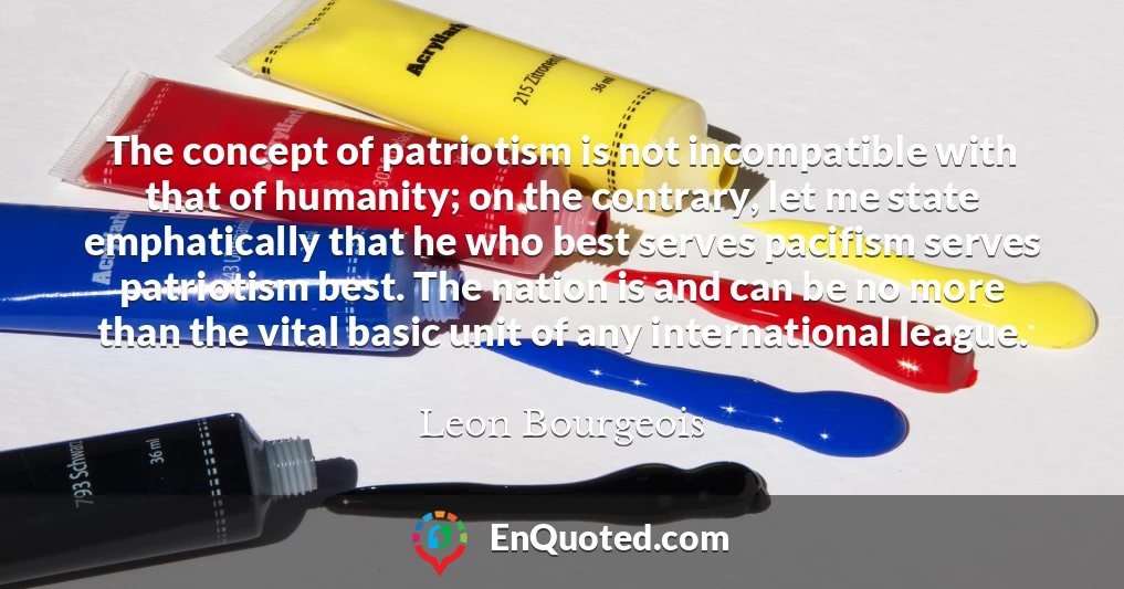 The concept of patriotism is not incompatible with that of humanity; on the contrary, let me state emphatically that he who best serves pacifism serves patriotism best. The nation is and can be no more than the vital basic unit of any international league.