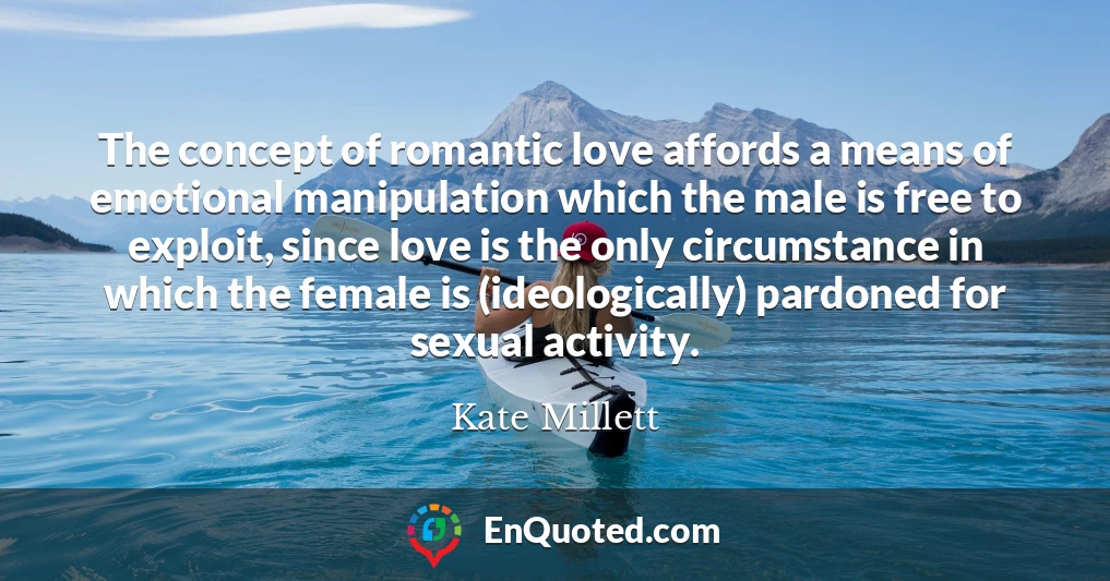 The concept of romantic love affords a means of emotional manipulation which the male is free to exploit, since love is the only circumstance in which the female is (ideologically) pardoned for sexual activity.