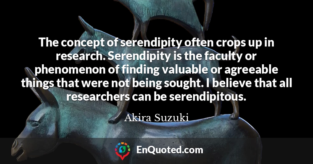 The concept of serendipity often crops up in research. Serendipity is the faculty or phenomenon of finding valuable or agreeable things that were not being sought. I believe that all researchers can be serendipitous.