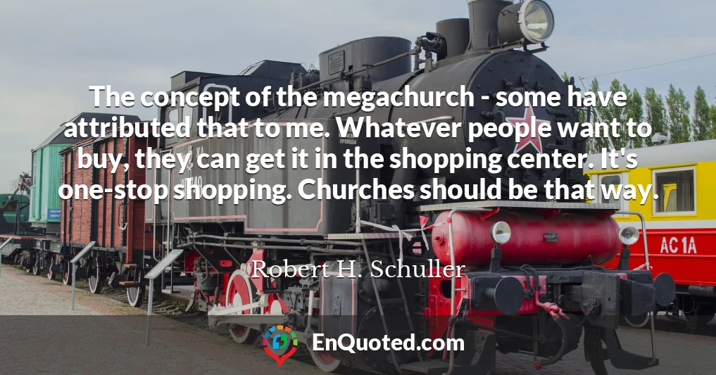 The concept of the megachurch - some have attributed that to me. Whatever people want to buy, they can get it in the shopping center. It's one-stop shopping. Churches should be that way.