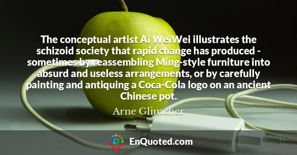 The conceptual artist Ai WeiWei illustrates the schizoid society that rapid change has produced - sometimes by reassembling Ming-style furniture into absurd and useless arrangements, or by carefully painting and antiquing a Coca-Cola logo on an ancient Chinese pot.