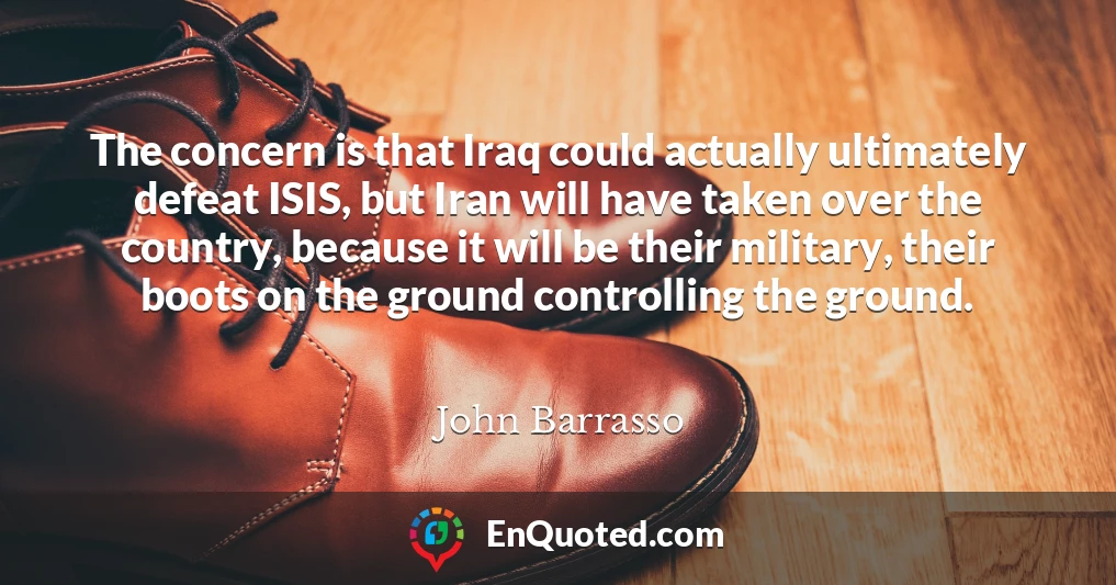 The concern is that Iraq could actually ultimately defeat ISIS, but Iran will have taken over the country, because it will be their military, their boots on the ground controlling the ground.