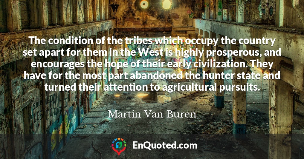 The condition of the tribes which occupy the country set apart for them in the West is highly prosperous, and encourages the hope of their early civilization. They have for the most part abandoned the hunter state and turned their attention to agricultural pursuits.