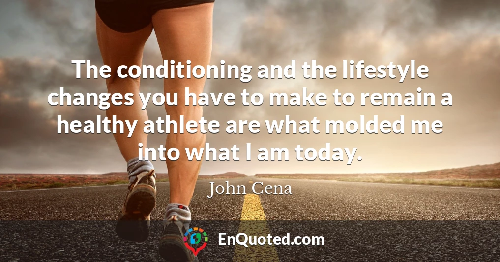 The conditioning and the lifestyle changes you have to make to remain a healthy athlete are what molded me into what I am today.