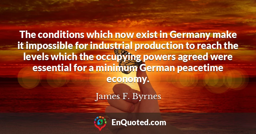 The conditions which now exist in Germany make it impossible for industrial production to reach the levels which the occupying powers agreed were essential for a minimum German peacetime economy.