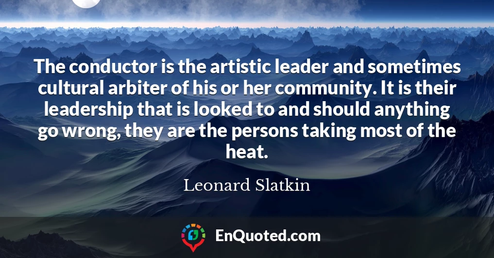 The conductor is the artistic leader and sometimes cultural arbiter of his or her community. It is their leadership that is looked to and should anything go wrong, they are the persons taking most of the heat.