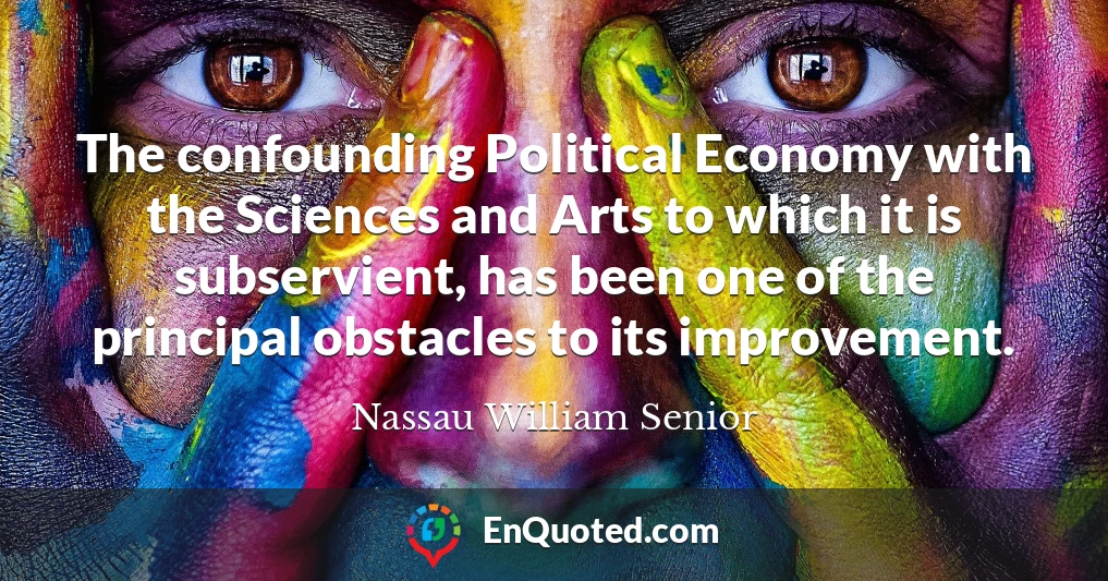 The confounding Political Economy with the Sciences and Arts to which it is subservient, has been one of the principal obstacles to its improvement.