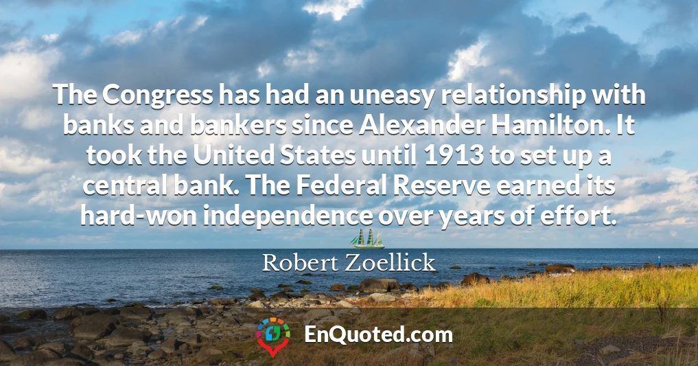 The Congress has had an uneasy relationship with banks and bankers since Alexander Hamilton. It took the United States until 1913 to set up a central bank. The Federal Reserve earned its hard-won independence over years of effort.