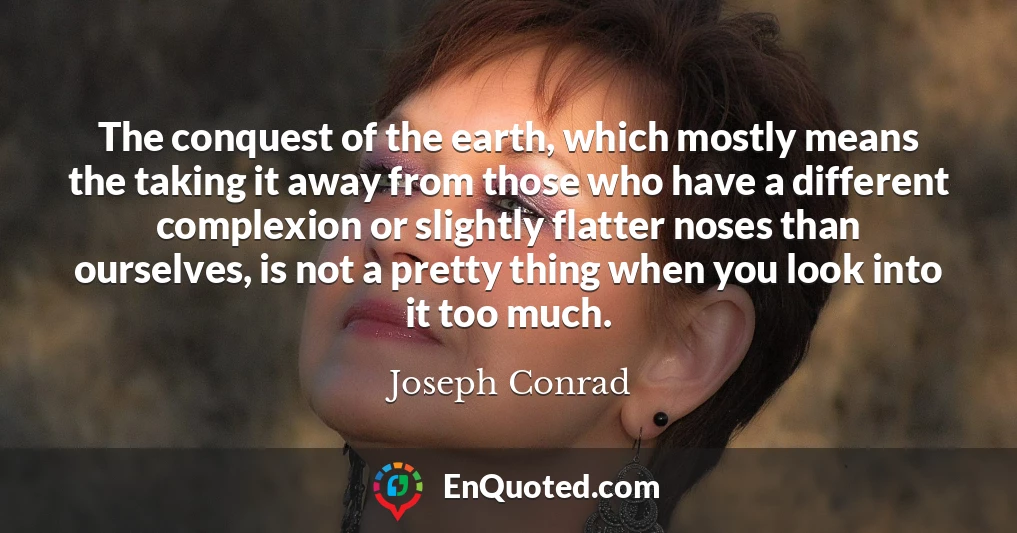 The conquest of the earth, which mostly means the taking it away from those who have a different complexion or slightly flatter noses than ourselves, is not a pretty thing when you look into it too much.