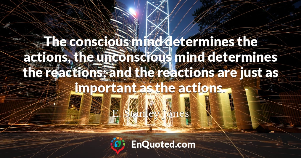 The conscious mind determines the actions, the unconscious mind determines the reactions; and the reactions are just as important as the actions.