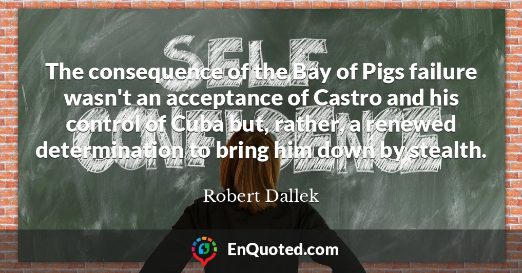 The consequence of the Bay of Pigs failure wasn't an acceptance of Castro and his control of Cuba but, rather, a renewed determination to bring him down by stealth.
