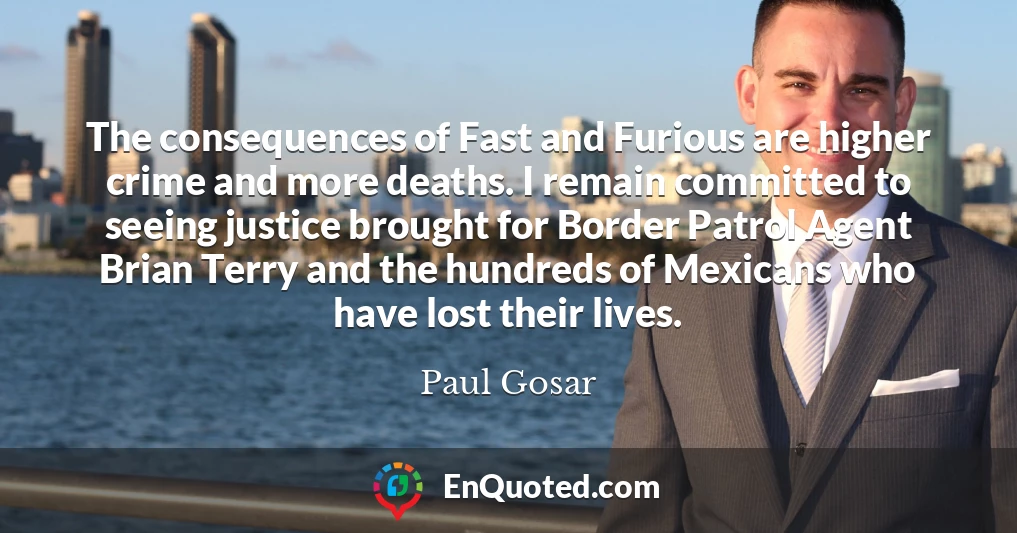 The consequences of Fast and Furious are higher crime and more deaths. I remain committed to seeing justice brought for Border Patrol Agent Brian Terry and the hundreds of Mexicans who have lost their lives.
