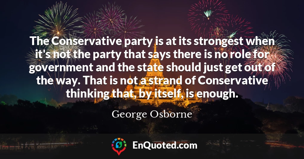The Conservative party is at its strongest when it's not the party that says there is no role for government and the state should just get out of the way. That is not a strand of Conservative thinking that, by itself, is enough.