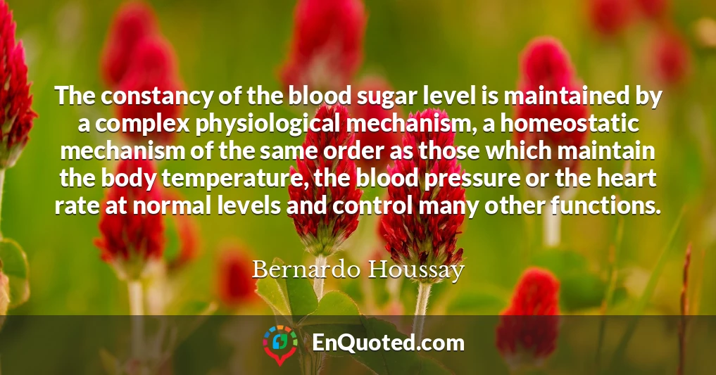 The constancy of the blood sugar level is maintained by a complex physiological mechanism, a homeostatic mechanism of the same order as those which maintain the body temperature, the blood pressure or the heart rate at normal levels and control many other functions.