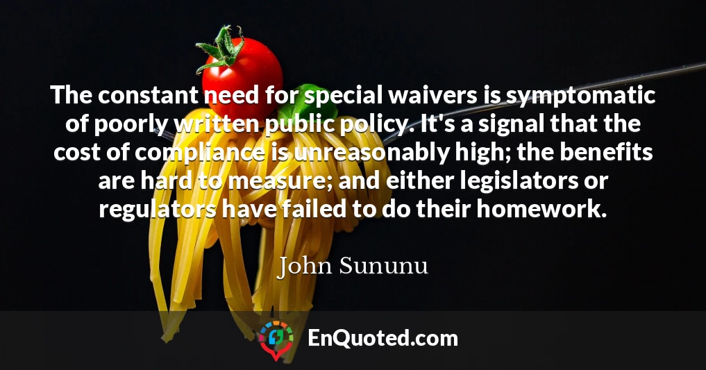 The constant need for special waivers is symptomatic of poorly written public policy. It's a signal that the cost of compliance is unreasonably high; the benefits are hard to measure; and either legislators or regulators have failed to do their homework.