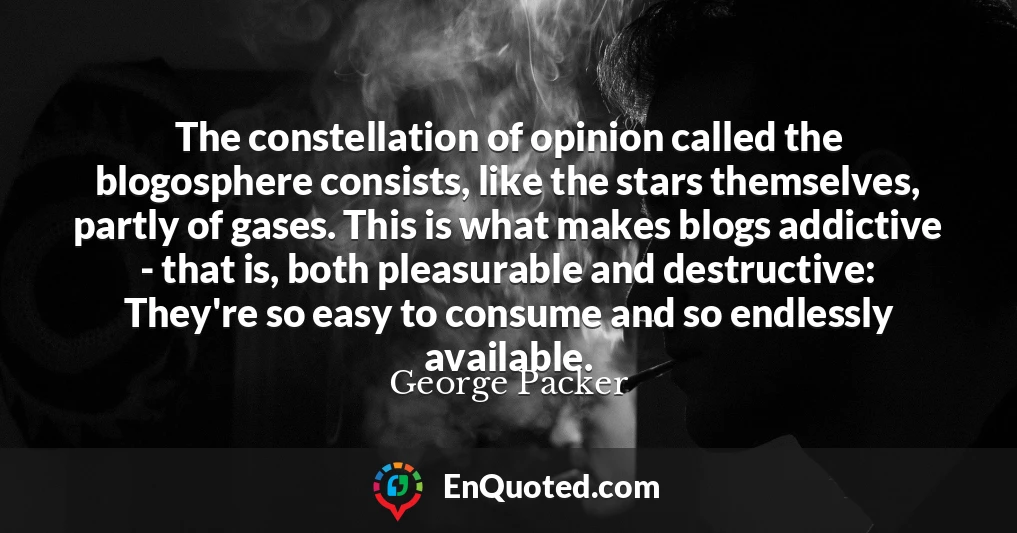 The constellation of opinion called the blogosphere consists, like the stars themselves, partly of gases. This is what makes blogs addictive - that is, both pleasurable and destructive: They're so easy to consume and so endlessly available.