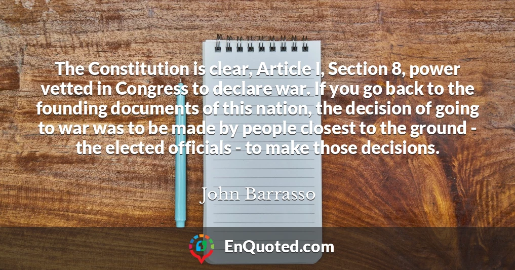 The Constitution is clear, Article I, Section 8, power vetted in Congress to declare war. If you go back to the founding documents of this nation, the decision of going to war was to be made by people closest to the ground - the elected officials - to make those decisions.