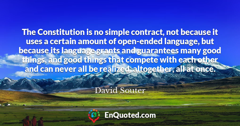 The Constitution is no simple contract, not because it uses a certain amount of open-ended language, but because its language grants and guarantees many good things, and good things that compete with each other and can never all be realized, altogether, all at once.