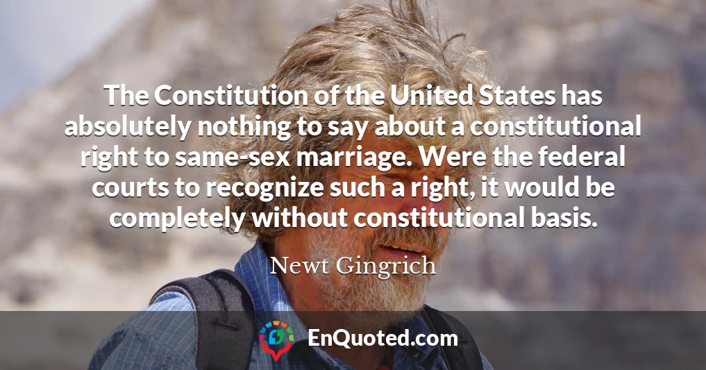 The Constitution of the United States has absolutely nothing to say about a constitutional right to same-sex marriage. Were the federal courts to recognize such a right, it would be completely without constitutional basis.