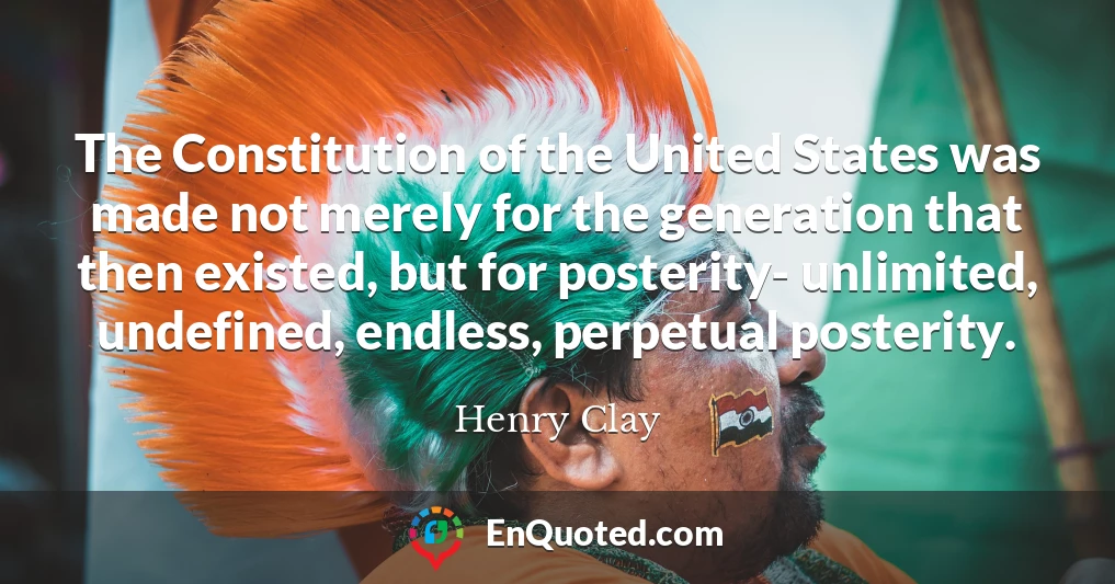 The Constitution of the United States was made not merely for the generation that then existed, but for posterity- unlimited, undefined, endless, perpetual posterity.