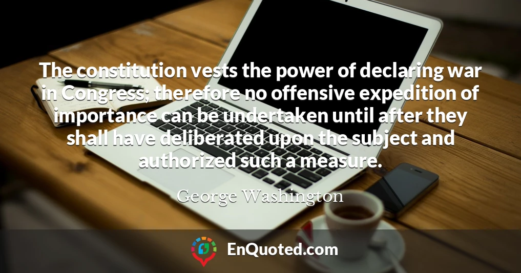 The constitution vests the power of declaring war in Congress; therefore no offensive expedition of importance can be undertaken until after they shall have deliberated upon the subject and authorized such a measure.