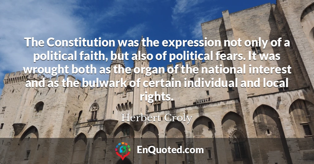 The Constitution was the expression not only of a political faith, but also of political fears. It was wrought both as the organ of the national interest and as the bulwark of certain individual and local rights.