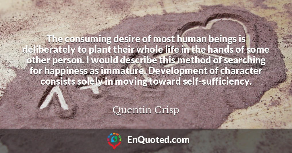 The consuming desire of most human beings is deliberately to plant their whole life in the hands of some other person. I would describe this method of searching for happiness as immature. Development of character consists solely in moving toward self-sufficiency.
