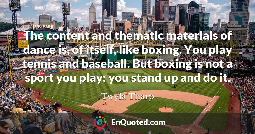 The content and thematic materials of dance is, of itself, like boxing. You play tennis and baseball. But boxing is not a sport you play: you stand up and do it.