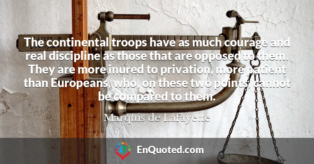 The continental troops have as much courage and real discipline as those that are opposed to them. They are more inured to privation, more patient than Europeans, who, on these two points, cannot be compared to them.