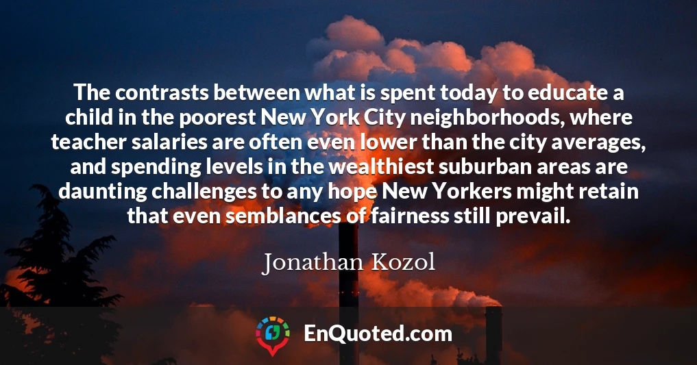 The contrasts between what is spent today to educate a child in the poorest New York City neighborhoods, where teacher salaries are often even lower than the city averages, and spending levels in the wealthiest suburban areas are daunting challenges to any hope New Yorkers might retain that even semblances of fairness still prevail.