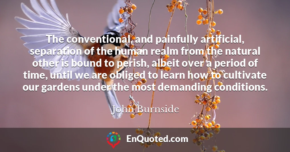 The conventional, and painfully artificial, separation of the human realm from the natural other is bound to perish, albeit over a period of time, until we are obliged to learn how to cultivate our gardens under the most demanding conditions.